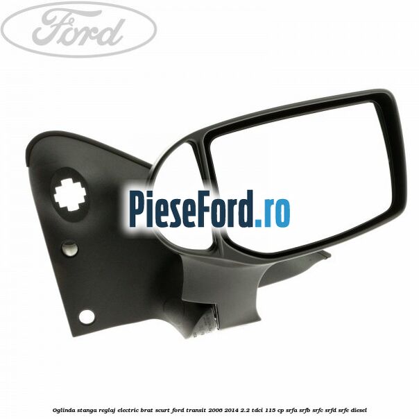 Oglinda stanga reglaj electric brat scurt Ford Transit 2006-2014 2.2 TDCi 115 cp SRFA, SRFB, SRFC, SRFD, SRFE diesel