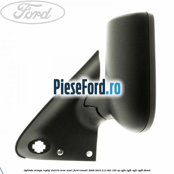 Oglinda stanga reglaj electric brat scurt Ford Transit 2006-2014 2.2 TDCi 125 cp CYFA, CYFB, CYFC, CYFD diesel