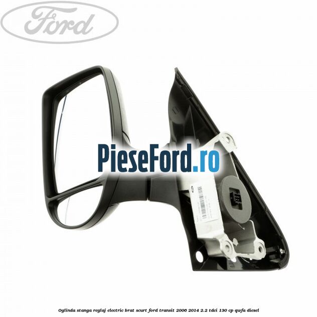 Oglinda stanga reglaj electric brat scurt Ford Transit 2006-2014 2.2 TDCi 130 cp QWFA diesel