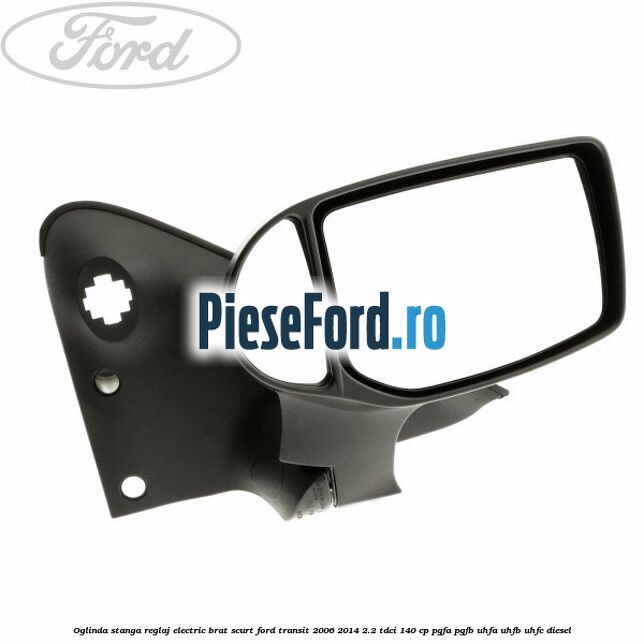 Oglinda stanga reglaj electric brat scurt Ford Transit 2006-2014 2.2 TDCi 140 cp PGFA, PGFB, UHFA, UHFB, UHFC diesel