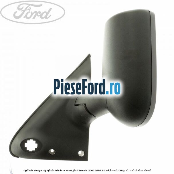 Oglinda stanga reglaj electric brat scurt Ford Transit 2006-2014 2.2 TDCi RWD 100 cp DRRA, DRRB, DRRC diesel