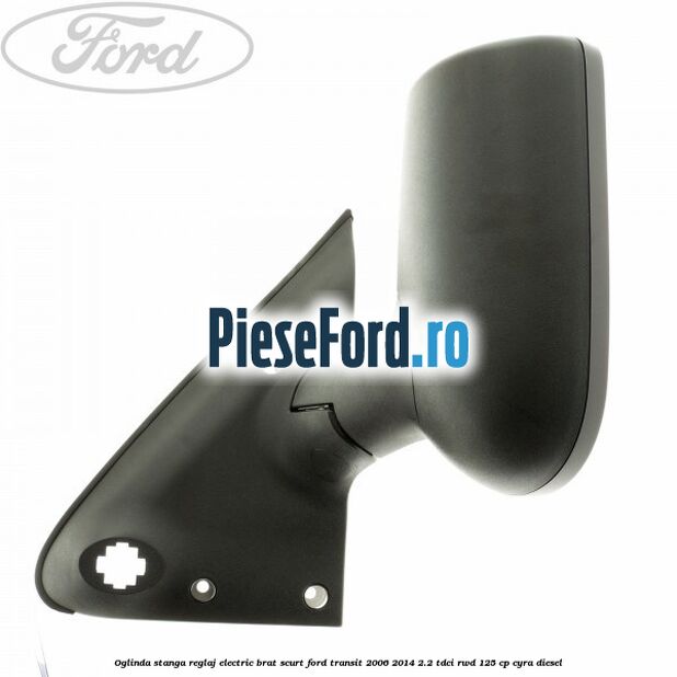 Oglinda stanga reglaj electric brat scurt Ford Transit 2006-2014 2.2 TDCi RWD 125 cp CYRA diesel