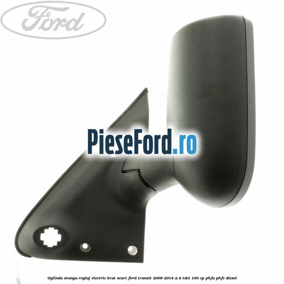 Oglinda stanga reglaj electric brat scurt Ford Transit 2006-2014 2.4 TDCi 100 cp PHFA, PHFC diesel