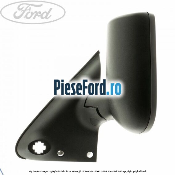 Oglinda stanga reglaj electric brat scurt Ford Transit 2006-2014 2.4 TDCi 100 cp Oglinda stanga reglaj electric brat scurt Ford Transit 2006-2014 2.4 TDCi 100 cp PHFA, PHFC diesel