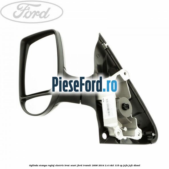 Oglinda stanga reglaj electric brat scurt Ford Transit 2006-2014 2.4 TDCi 115 cp JXFA, JXFC diesel
