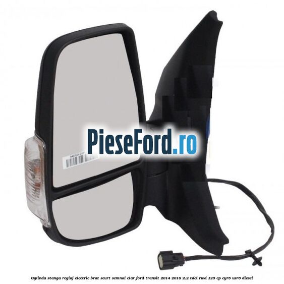 Oglinda stanga reglaj electric brat scurt semnal clar Ford Transit 2014-2018 2.2 TDCi RWD 125 cp CYR5, USR6 diesel