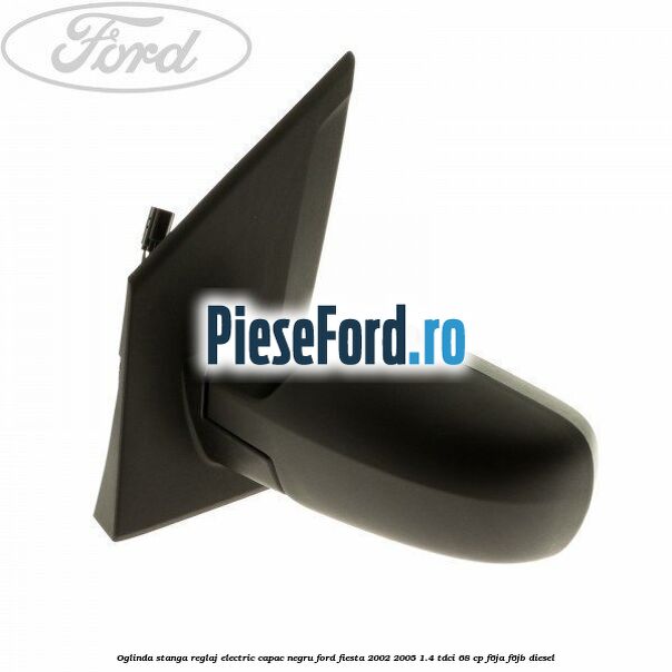Oglinda stanga reglaj electric capac negru Ford Fiesta 2002-2005 1.4 TDCi 68 cp Oglinda stanga reglaj electric capac negru Ford Fiesta 2002-2005 1.4 TDCi 68 cp F6JA, F6JB diesel