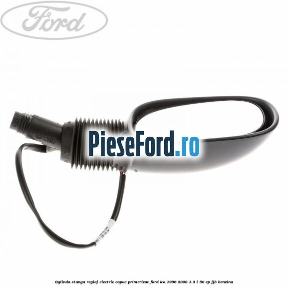 Oglinda stanga reglaj electric capac primerizat Ford Ka 1996-2008 1.3 i 50 cp JJB benzina