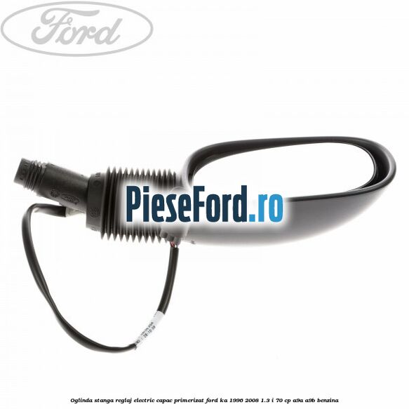 Oglinda stanga reglaj electric capac primerizat Ford Ka 1996-2008 1.3 i 70 cp Oglinda stanga reglaj electric capac primerizat Ford Ka 1996-2008 1.3 i 70 cp A9A, A9B benzina