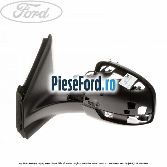 Oglinda stanga reglaj electric cu BLIS si memorie Ford Mondeo 2008-2014 1.6 EcoBoost 160 cp Oglinda stanga reglaj electric cu BLIS si memorie Ford Mondeo 2008-2014 1.6 EcoBoost 160 cp JTBA, JTBB benzina