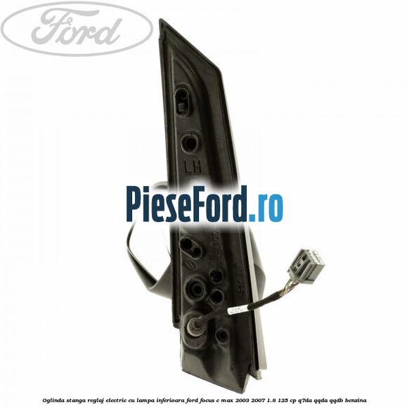 Oglinda stanga reglaj electric cu lampa inferioara Ford Focus C-Max 2003-2007 1.8 125 cp Oglinda stanga reglaj electric cu lampa inferioara Ford Focus C-Max 2003-2007 1.8 125 cp Q7DA, QQDA, QQDB benzina