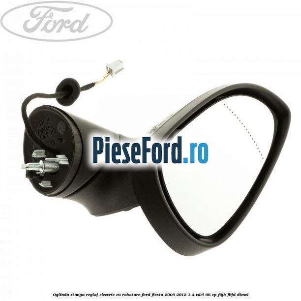 Oglinda stanga reglaj electric cu rabatare Ford Fiesta 2008-2012 1.4 TDCi 68 cp F6JB, F6JD diesel
