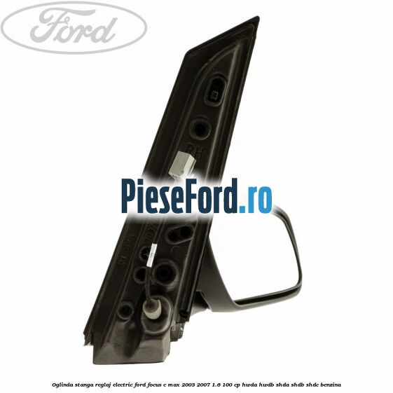 Oglinda stanga reglaj electric Ford Focus C-Max 2003-2007 1.6 100 cp Oglinda stanga reglaj electric Ford Focus C-Max 2003-2007 1.6 100 cp HWDA, HWDB, SHDA, SHDB, SHDC benzina