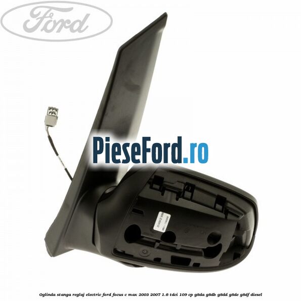 Oglinda stanga reglaj electric Ford Focus C-Max 2003-2007 1.6 TDCi 109 cp G8DA, G8DB, G8DD, G8DE, G8DF diesel