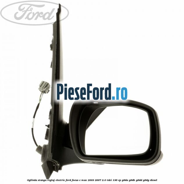 Oglinda stanga reglaj electric Ford Focus C-Max 2003-2007 2.0 TDCi 136 cp Oglinda stanga reglaj electric Ford Focus C-Max 2003-2007 2.0 TDCi 136 cp G6DA, G6DB, G6DD, G6DG diesel
