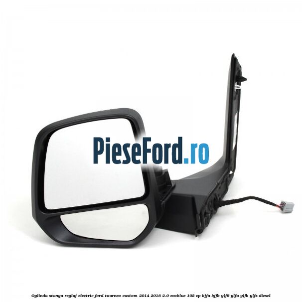 Oglinda stanga reglaj electric Ford Tourneo Custom 2014-2018 2.0 EcoBlue 105 cp BJFA, BJFB, YLF6, YLFA, YLFB, YLFS diesel
