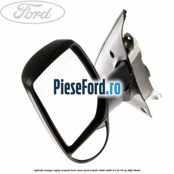 Oglinda stanga reglaj manual brat scurt Ford Transit 2000-2006 2.0 DI 75 cp Oglinda stanga reglaj manual brat scurt Ford Transit 2000-2006 2.0 DI 75 cp D3FA diesel