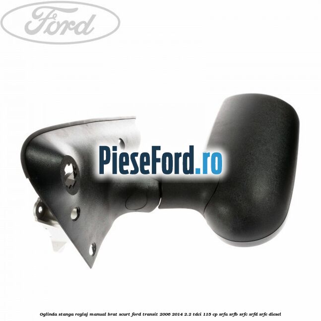 Oglinda stanga reglaj manual brat scurt Ford Transit 2006-2014 2.2 TDCi 115 cp Oglinda stanga reglaj manual brat scurt Ford Transit 2006-2014 2.2 TDCi 115 cp SRFA, SRFB, SRFC, SRFD, SRFE diesel