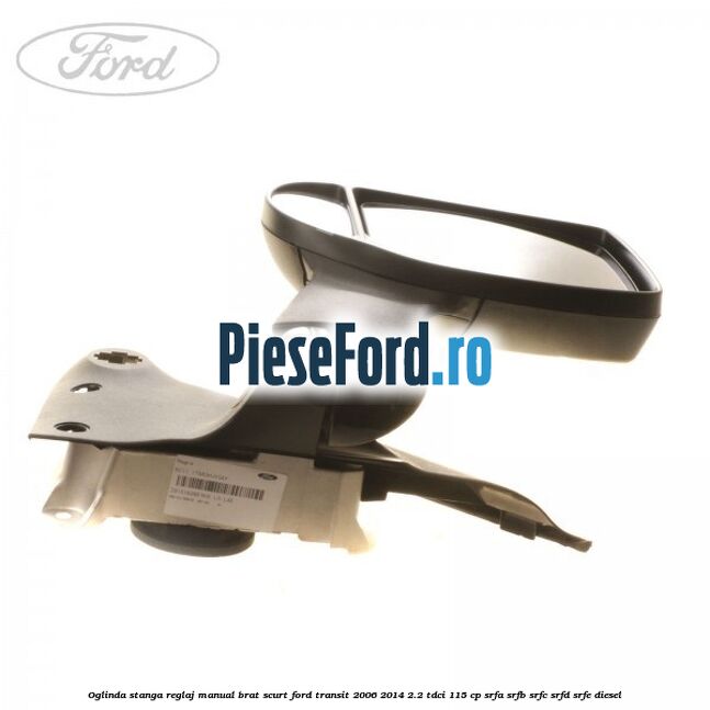 Oglinda stanga reglaj manual brat scurt Ford Transit 2006-2014 2.2 TDCi 115 cp SRFA, SRFB, SRFC, SRFD, SRFE diesel
