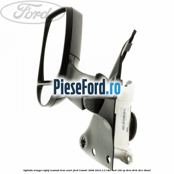 Oglinda stanga reglaj manual brat scurt Ford Transit 2006-2014 2.2 TDCi RWD 100 cp DRRA, DRRB, DRRC diesel