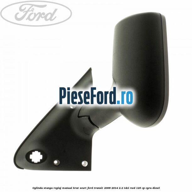 Oglinda stanga reglaj manual brat scurt Ford Transit 2006-2014 2.2 TDCi RWD 125 cp CYRA diesel