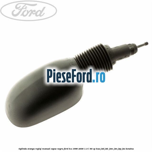 Oglinda stanga reglaj manual capac negru Ford Ka 1996-2008 1.3 i 60 cp BAA, J4D, J4K, J4M, J4N, J4P, J4S benzina