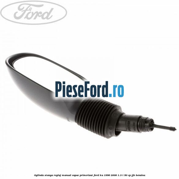 Oglinda stanga reglaj manual capac primerizat Ford Ka 1996-2008 1.3 i 50 cp JJB benzina