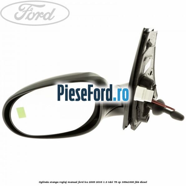 Oglinda stanga reglaj manual Ford Ka 2009-2016 1.3 TDCi 75 cp Oglinda stanga reglaj manual Ford Ka 2009-2016 1.3 TDCi 75 cp 169A1000, FD4 diesel