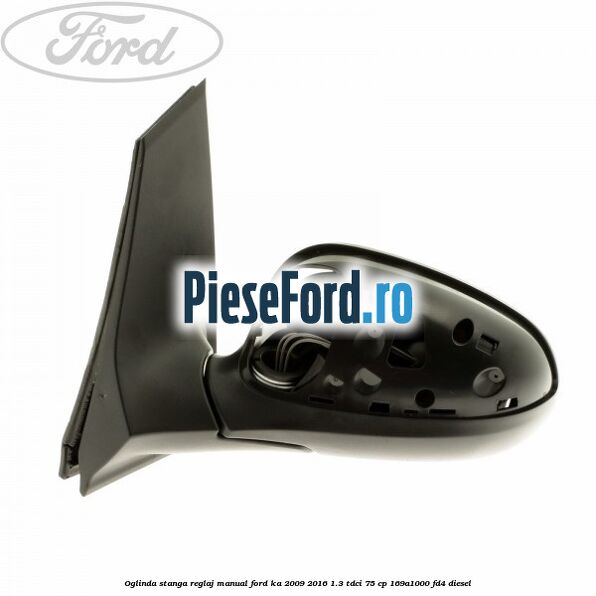 Oglinda stanga reglaj manual Ford Ka 2009-2016 1.3 TDCi 75 cp Oglinda stanga reglaj manual Ford Ka 2009-2016 1.3 TDCi 75 cp 169A1000, FD4 diesel