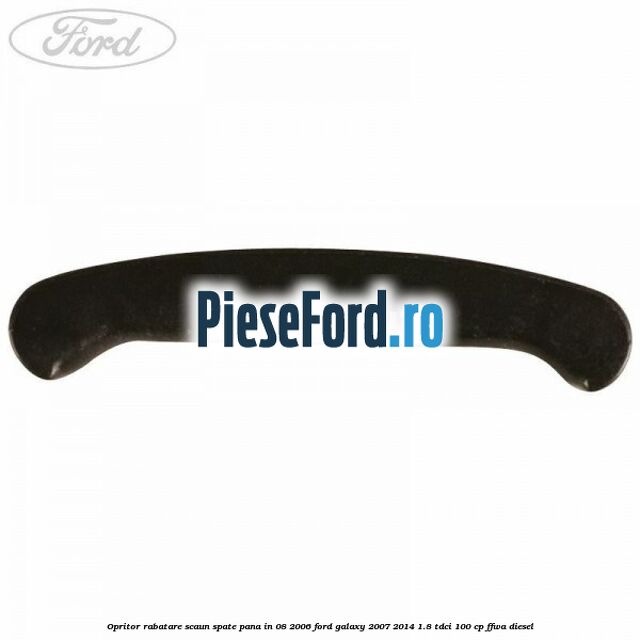 Opritor rabatare scaun spate, pana in 08/2006 Ford Galaxy 2007-2014 1.8 TDCi 100 cp Opritor rabatare scaun spate, pana in 08/2006 Ford Galaxy 2007-2014 1.8 TDCi 100 cp FFWA diesel