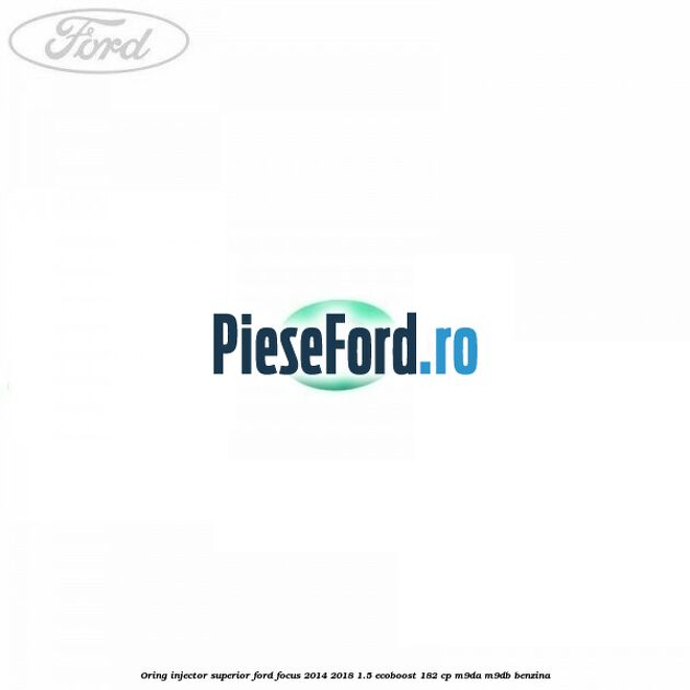 Oring injector superior Ford Focus 2014-2018 1.5 EcoBoost 182 cp M9DA, M9DB benzina