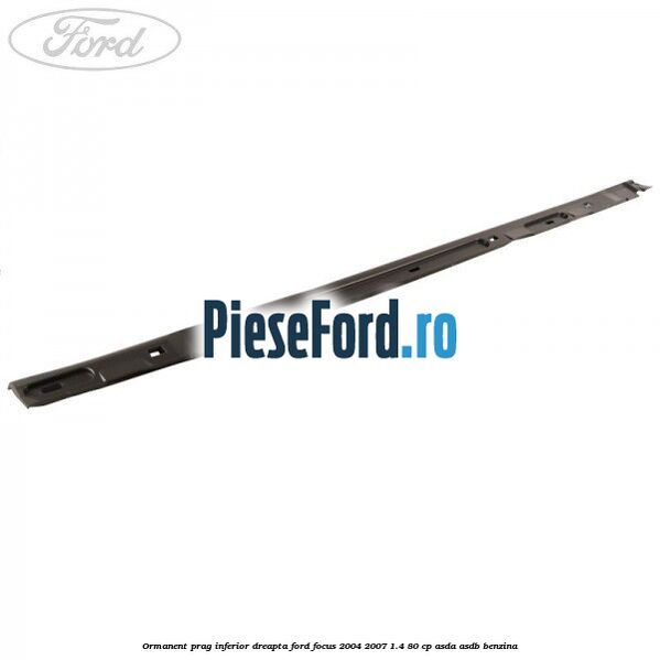 Ormanent prag inferior dreapta Ford Focus 2004-2007 1.4 80 cp Ormanent prag inferior dreapta Ford Focus 2004-2007 1.4 80 cp ASDA, ASDB benzina