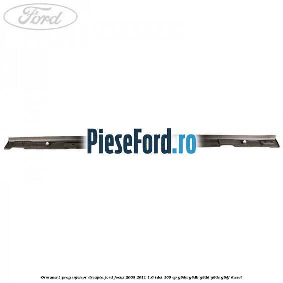 Ormanent prag inferior dreapta Ford Focus 2008-2011 1.6 TDCi 109 cp Ormanent prag inferior dreapta Ford Focus 2008-2011 1.6 TDCi 109 cp G8DA, G8DB, G8DD, G8DE, G8DF diesel