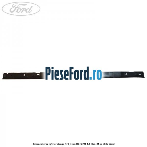 Ormanent prag inferior stanga Ford Focus 2004-2007 1.8 TDCi 115 cp Ormanent prag inferior stanga Ford Focus 2004-2007 1.8 TDCi 115 cp KKDA diesel