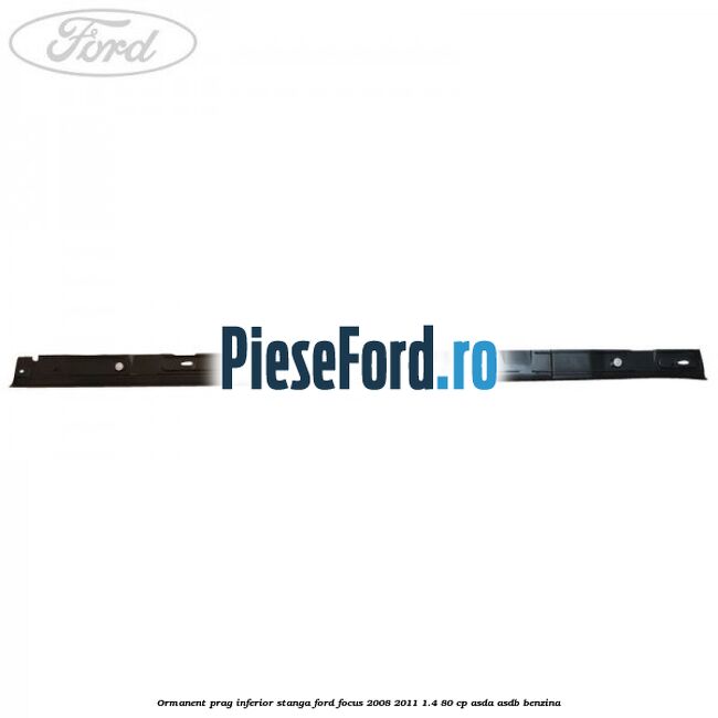 Ormanent prag inferior stanga Ford Focus 2008-2011 1.4 80 cp Ormanent prag inferior stanga Ford Focus 2008-2011 1.4 80 cp ASDA, ASDB benzina