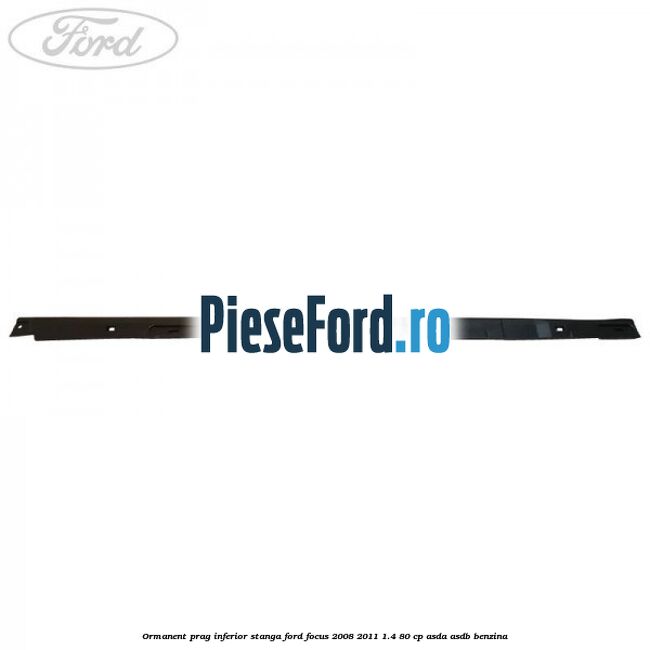 Ormanent prag inferior stanga Ford Focus 2008-2011 1.4 80 cp Ormanent prag inferior stanga Ford Focus 2008-2011 1.4 80 cp ASDA, ASDB benzina