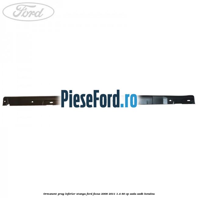 Ormanent prag inferior stanga Ford Focus 2008-2011 1.4 80 cp Ormanent prag inferior stanga Ford Focus 2008-2011 1.4 80 cp ASDA, ASDB benzina