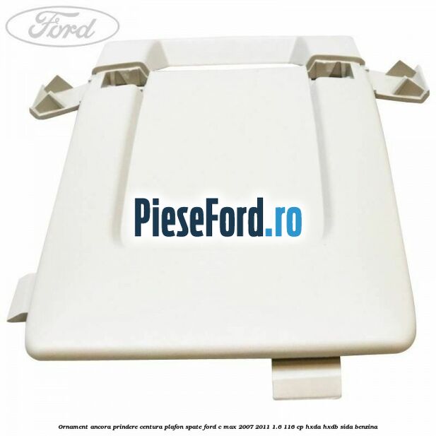 Ornament ancora prindere centura plafon spate Ford C-Max 2007-2011 1.6 116 cp Ornament ancora prindere centura plafon spate Ford C-Max 2007-2011 1.6 116 cp HXDA, HXDB, SIDA benzina