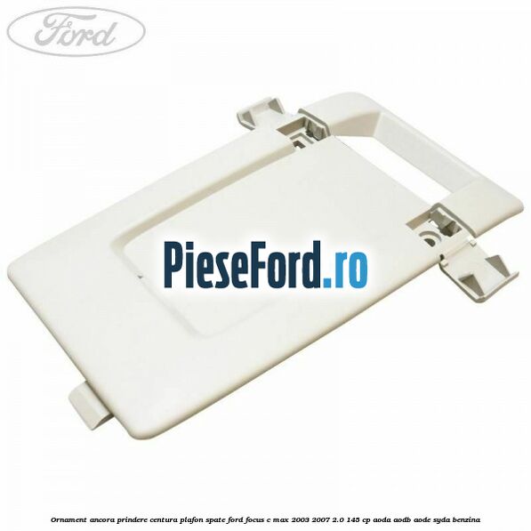 Ornament ancora prindere centura plafon spate Ford Focus C-Max 2003-2007 2.0 145 cp AODA, AODB, AODE, SYDA benzina