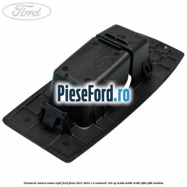 Ornament ancora scaun copil Ford Focus 2011-2014 1.0 EcoBoost 100 cp M2DA, M2DB, M2DC, SFDA, SFDB benzina