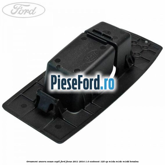 Ornament ancora scaun copil Ford Focus 2011-2014 1.0 EcoBoost 125 cp M1DA, M1DC, M1DD benzina