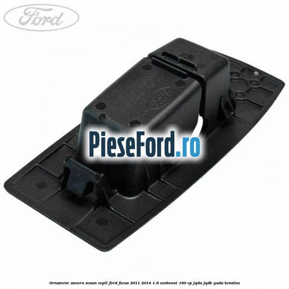 Ornament ancora scaun copil Ford Focus 2011-2014 1.6 EcoBoost 150 cp JQDA, JQDB, YUDA benzina