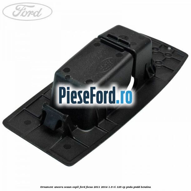 Ornament ancora scaun copil Ford Focus 2011-2014 1.6 Ti 125 cp Ornament ancora scaun copil Ford Focus 2011-2014 1.6 Ti 125 cp PNDA, PNDD benzina
