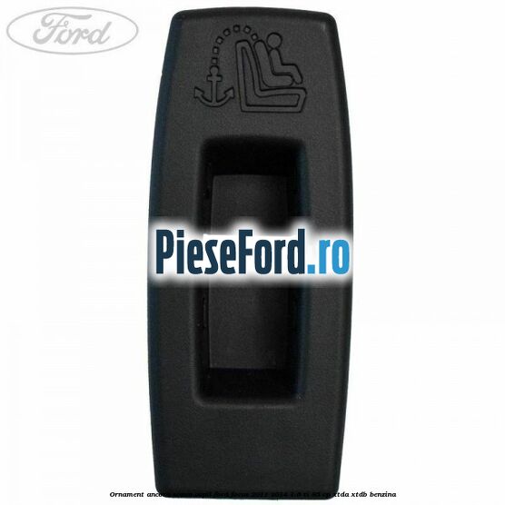 Ornament ancora scaun copil Ford Focus 2011-2014 1.6 Ti 85 cp XTDA, XTDB benzina