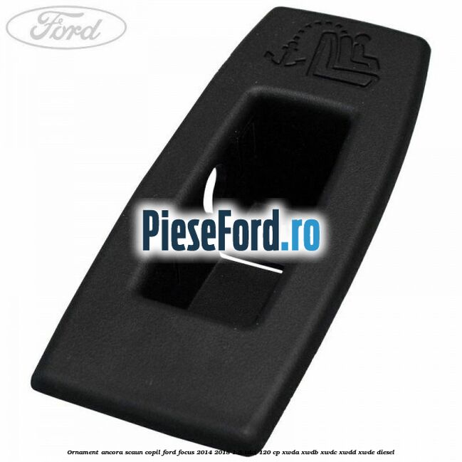 Ornament ancora scaun copil Ford Focus 2014-2018 1.5 TDCi 120 cp Ornament ancora scaun copil Ford Focus 2014-2018 1.5 TDCi 120 cp XWDA, XWDB, XWDC, XWDD, XWDE diesel