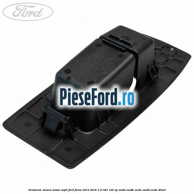 Ornament ancora scaun copil Ford Focus 2014-2018 1.5 TDCi 120 cp Ornament ancora scaun copil Ford Focus 2014-2018 1.5 TDCi 120 cp XWDA, XWDB, XWDC, XWDD, XWDE diesel