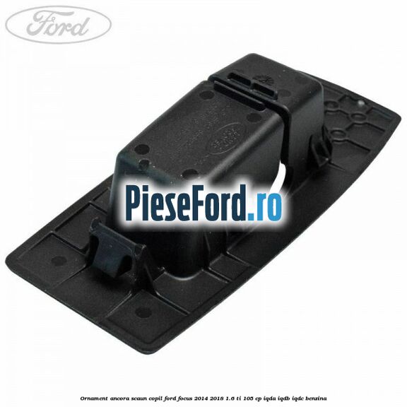 Ornament ancora scaun copil Ford Focus 2014-2018 1.6 Ti 105 cp IQDA, IQDB, IQDC benzina