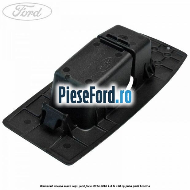 Ornament ancora scaun copil Ford Focus 2014-2018 1.6 Ti 125 cp PNDA, PNDD benzina