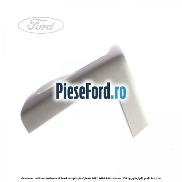 Ornament antimon instrument bord dreapta Ford Focus 2011-2014 1.6 EcoBoost 150 cp JQDA, JQDB, YUDA benzina