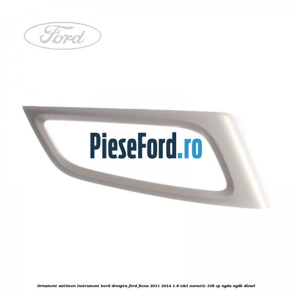Ornament antimon instrument bord dreapta Ford Focus 2011-2014 1.6 TDCi ECOnetic 105 cp NGDA, NGDB diesel